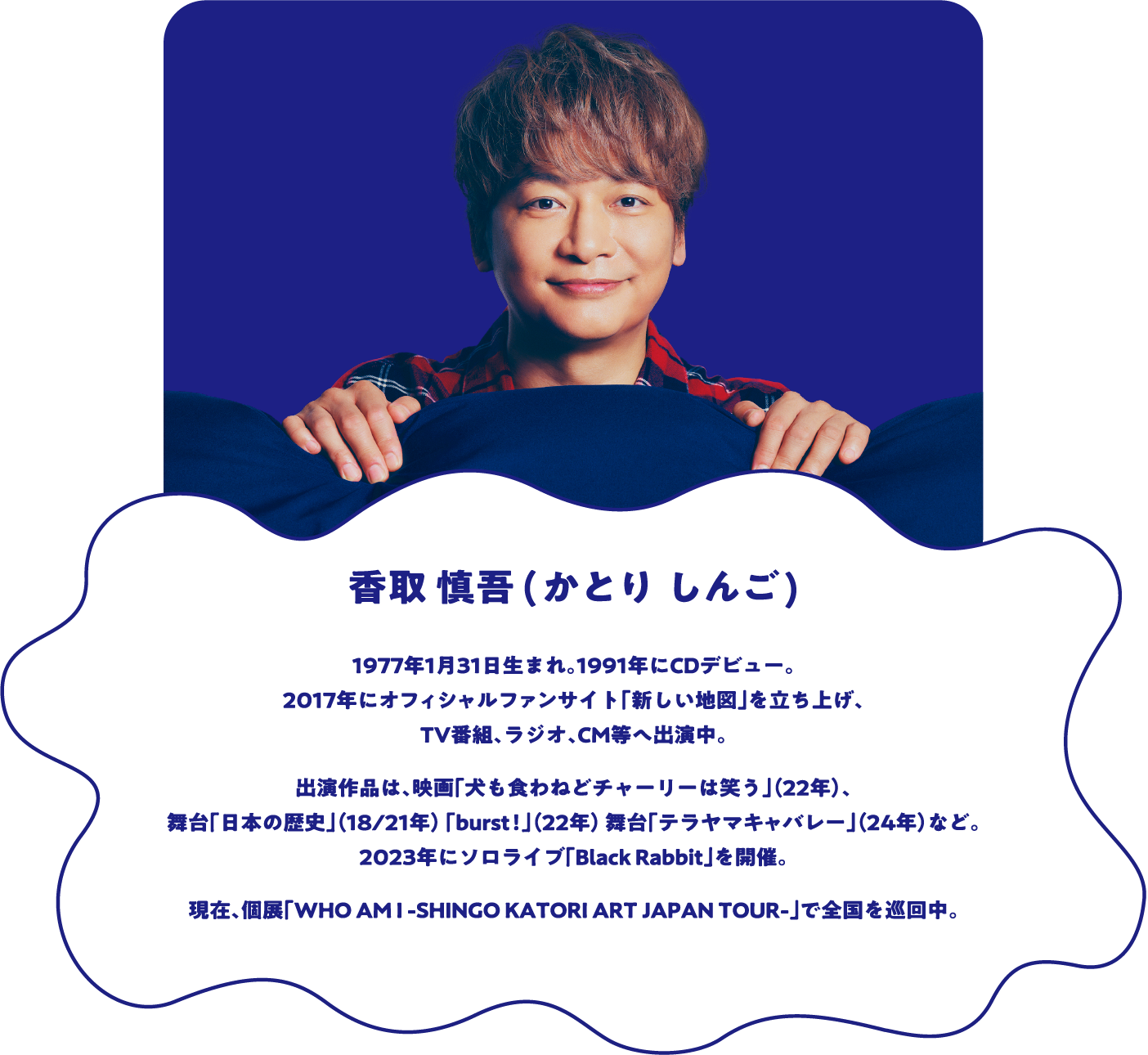 香取慎吾（かとり しんご） 1977年1月31日生まれ。1991年にCDデビュー。2017年にオフィシャルファンサイト「新しい地図」を立ち上げ、TV番組、ラジオ、CM等へ出演中。出演作品は、映画「犬も食わねどチャーリーは笑う」(22年)、舞台「日本の歴史」(18/21年)「burst!」(22年)舞台「テラヤマキャバレー」(24年)など。2023年にソロライブ「Black Rabbit」を開催。現在、個展「WHO AM I -SHINGO KATORI ART JAPAN TOUR-」で全国を巡回中。