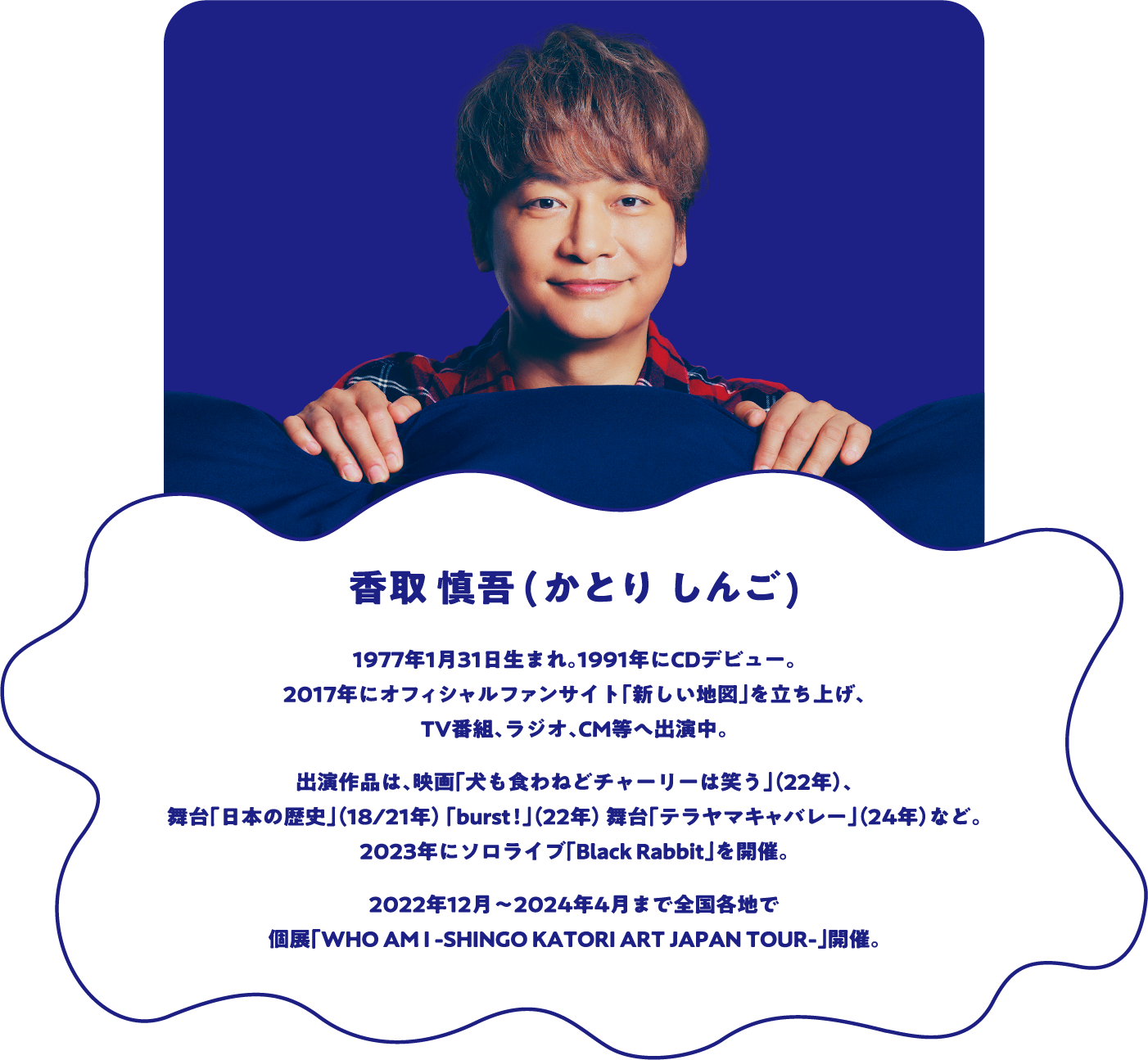 香取慎吾（かとり しんご） 1977年1月31日生まれ。1991年にCDデビュー。2017年にオフィシャルファンサイト「新しい地図」を立ち上げ、TV番組、ラジオ、CM等へ出演中。出演作品は、映画「犬も食わねどチャーリーは笑う」(22年)、舞台「日本の歴史」(18/21年)「burst!」(22年)舞台「テラヤマキャバレー」(24年)など。2023年にソロライブ「Black Rabbit」を開催。現在、個展「WHO AM I -SHINGO KATORI ART JAPAN TOUR-」で全国を巡回中。