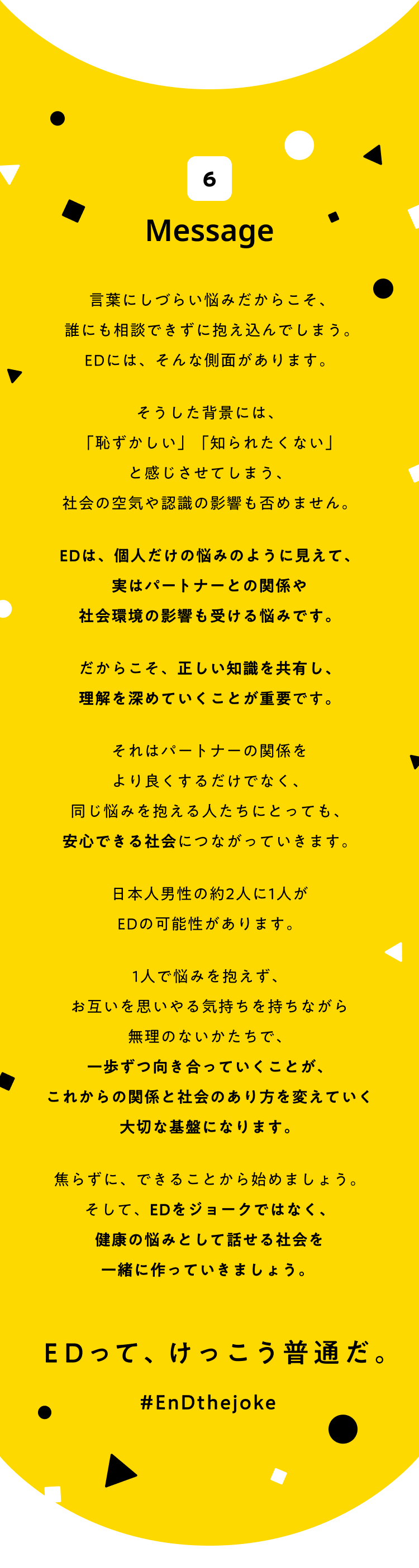 6 message 言葉にしづらい悩みだからこそ、誰にも相談できずに抱え込んでしまう。EDには、そんな側面があります。そうした背景には、「恥ずかしい」「知られたくない」と感じさせてしまう、社会の空気や認識の影響も否めません。EDは、個人の悩みのように見えて、実は2人の関係、そしてそれを取り巻く社会の認識にも影響を受ける悩みでもあります。だからこそ、正しい知識を共有し、理解を深めていくことが重要です。それは2人の関係をより良くするだけでなく、同じ悩みを抱える人たちにとっても、安心できる社会につながっていきます。日本の男性の約2人に1人がEDの可能性があります。1人で悩みを抱えず、お互いを思いやる気持ちを持ちながら無理のないかたちで、一歩ずつ向き合っていくことが、これからの関係と社会のあり方を変えていく大切な基盤になります。焦らずに、できることから始めましょう。そして、EDをジョークではなく、健康の悩みとして話せる社会を共に作っていきましょう。EDって、けっこう普通だ #EnDthejoke