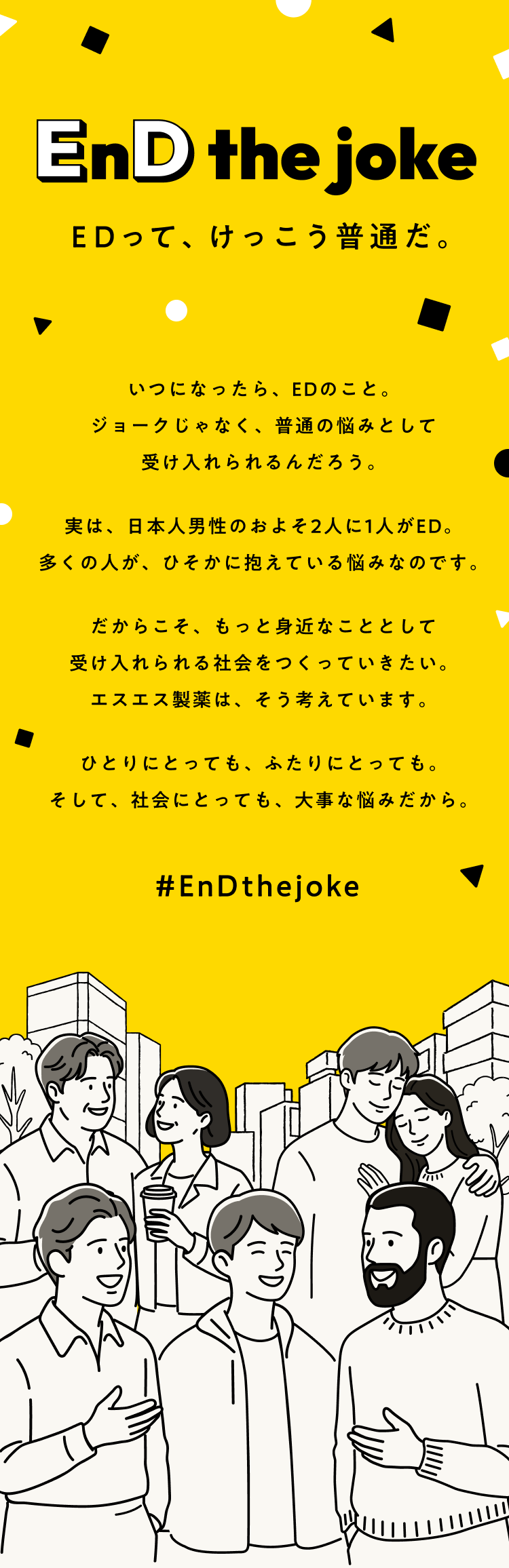 いつになったら、EDのこと。ジョークじゃなく、普通の悩みとして受け入れられるんだろう。実は、日本人男性のおよそ2人に1人がED。多くの人が、ひそかに抱えている悩みなのです。だからこそ、もっと身近なこととして受け入れられる社会をつくっていきたい。エスエス製薬は、そう考えています。ひとりにとっても、ふたりにとっても。社会にとっても、大事な悩みだから。