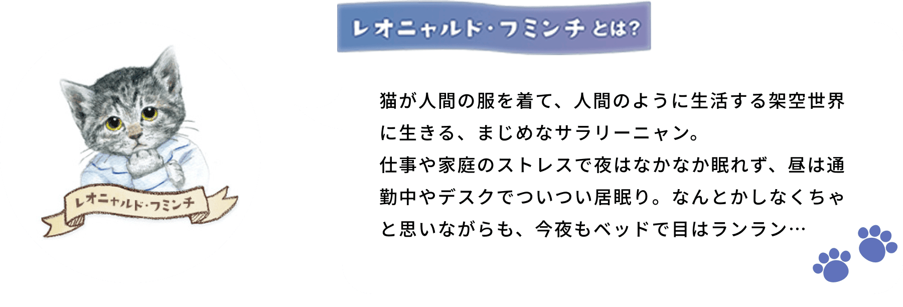 レオニャルド・フミンチとは？ 猫が人間の服を着て、人間のように生活する架空世界に生きる、まじめなサラリーニャン。仕事や家庭のストレスで夜はなかなか眠れず、昼は通勤中やデスクでついつい居眠り。なんとかしなくちゃと思いながらも、今夜もベッドで目はランラン…