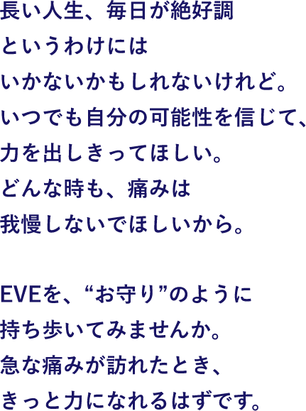 長い人生、毎日が絶好調というわけにはいかないかもしれないけれど。いつでも自分の可能性を信じて、力を出しきってほしい。どんな時も、痛みは我慢しないでほしいから。EVEを"お守り"のように持ち歩いてみませんか。急な痛みが訪れたとき、きっと力になれるはずです。