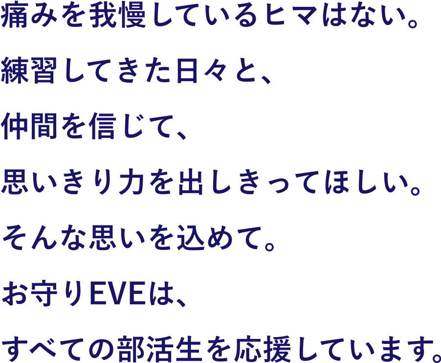 痛みを我慢しているヒマはない。練習してきた日々と、仲間を信じて、思いきり力を出しきってほしい。そんな思いを込めて。お守りEVEは、すべての部活生を応援しています。