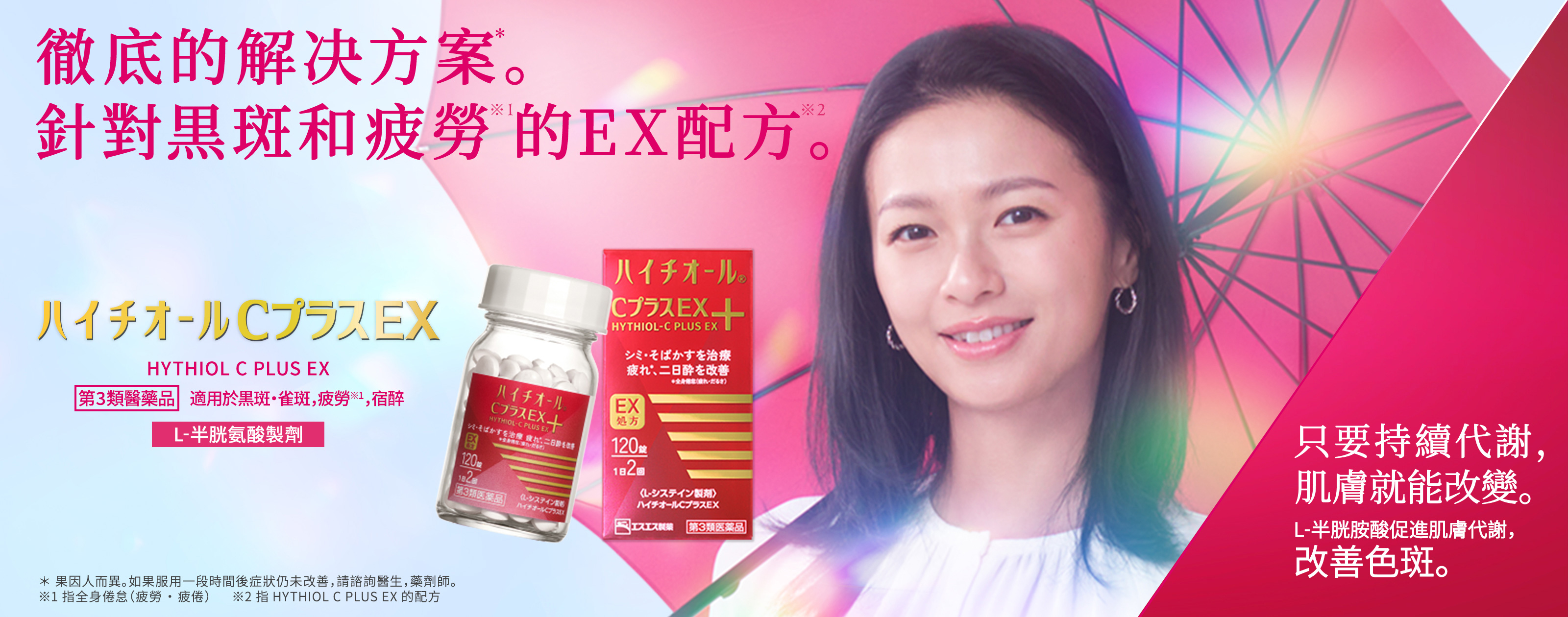 HYTHIOL C PLUS EX 第3類醫藥品，適用於黒斑・雀斑，疲勞※，宿醉 L-半胱氨酸製劑 徹底的解决方案*。針對黒斑和疲勞※1的EX配方※2。 ＊果因人而異。如果服用一段時間後症狀仍未改善，請諮詢醫生，藥劑師。 ※1 指全身倦怠（疲勞・疲倦） ※2 指HYTHIOL PLUS EX的配方 只要持續代謝，肌膚就能改變。 L-半胱胺酸促進肌膚代謝，改善色斑。