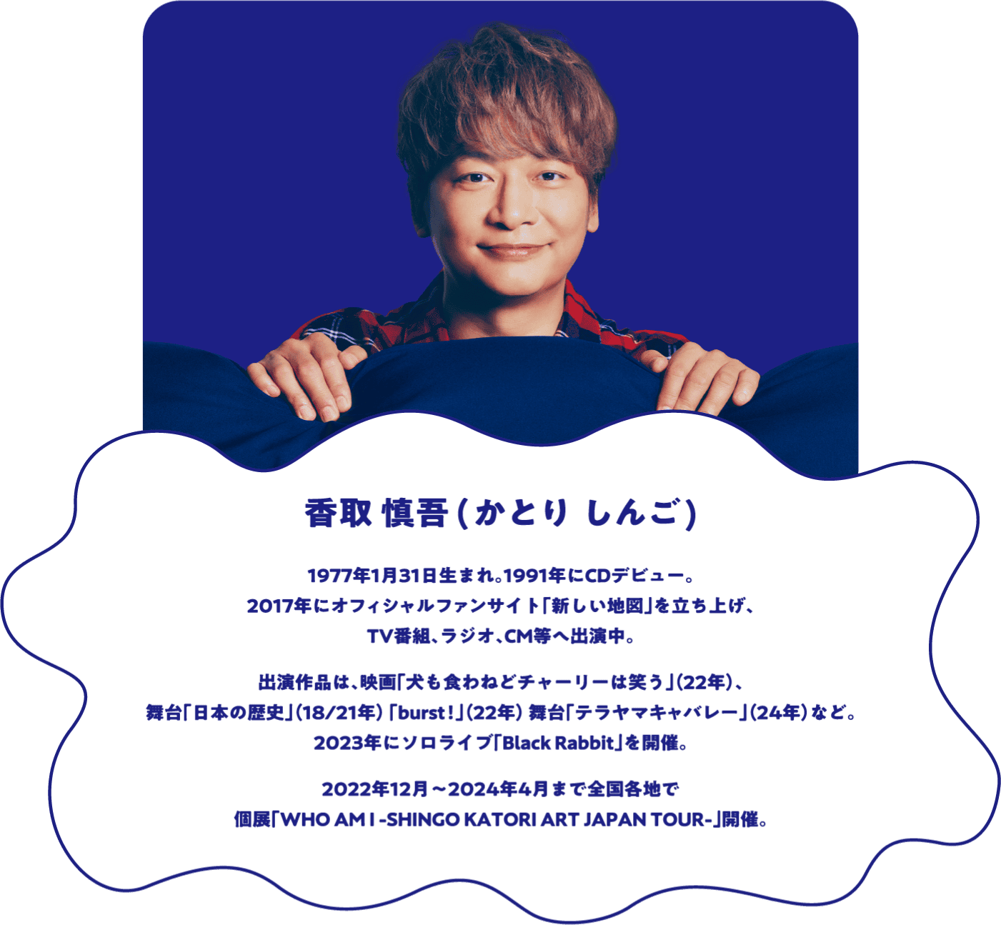 香取 慎吾(かとり しんご)1977年1月31日生まれ。1991年にCDデビュー。2017年にオフィシャルファンサイト「新しい地図」を立ち上げ、TV番組、ラジオ、CM等へ出演中。出演作品は、映画「犬も食わねどチャーリーは笑う」（22年）、舞台「日本の歴史」（18/21年）「burst！」（22年）、舞台「テラヤマキャバレー」（24年）など。2023年にソロライブ「Black Rabbit」を開催。2022年12月〜2024年4月まで全国各地で個展「WHO AM I -SHINGO KATORI ART JAPAN TOUR-」開催。