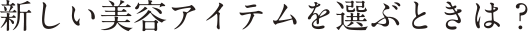 新しい美容アイテムを選ぶときは