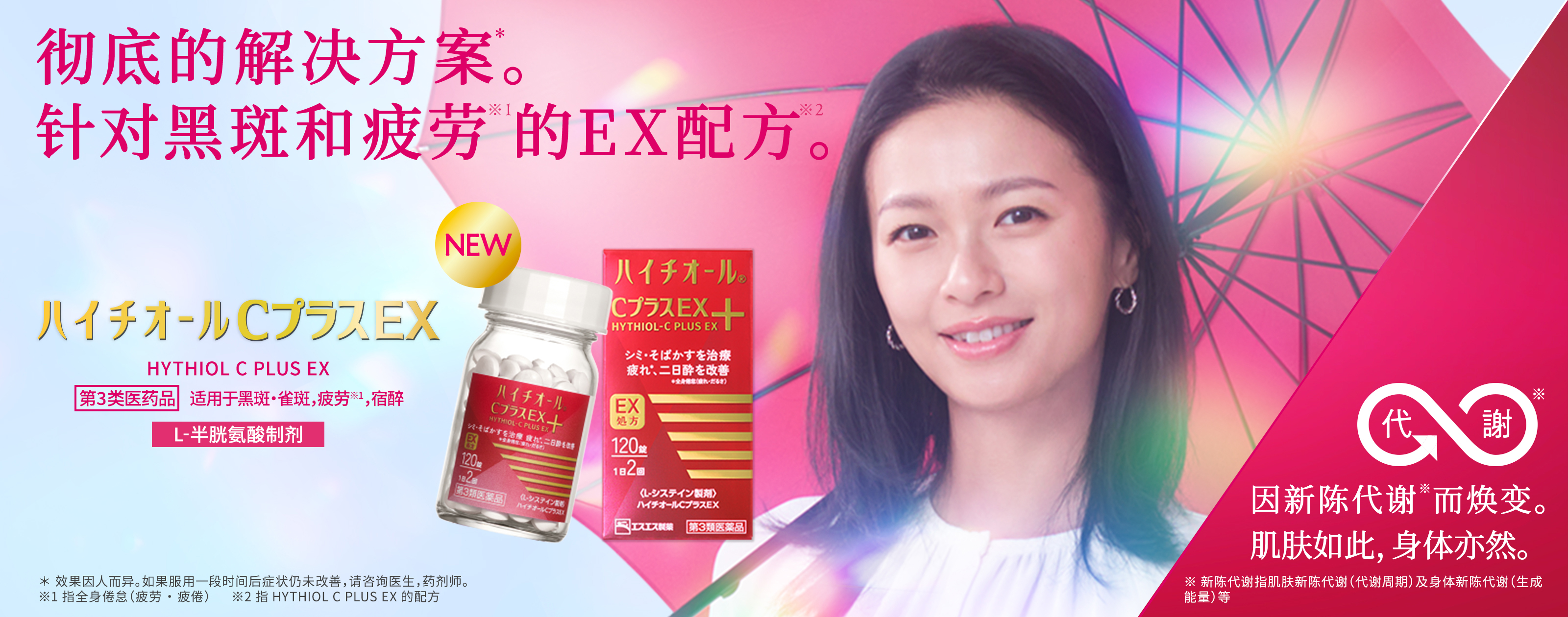HYTHIOL C PLUS EX 第3类医药品，适用于黑斑・雀斑，疲劳※，宿醉 L-半胱氨酸制剂 彻底的解决方案*。针对黑斑和疲劳※1的EX配方※2。 ＊效果因人而异。如果服用一段时间后症状仍未改善，请咨询医生，药剂师。 ※1 指全身倦怠（疲劳·疲倦） ※2 指HYTHIOL PLUS EX的配方 因新陈代谢※1而焕变。肌肤如此，身体亦然。 ※ 新陈代谢指肌肤新陈代谢（代谢周期）及身体新陈代谢（生成能量）等
