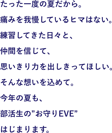 痛みを我慢しているヒマはない。練習してきた日々と、仲間を信じて、思いきり力を出しきってほしい。そんな思いを込めて。お守りEVEは、すべての部活生を応援しています。