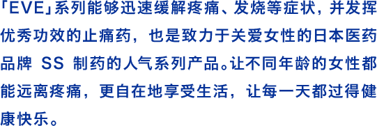 「EVE」系列能够迅速缓解疼痛、发烧等症状，并发挥优秀功效的止痛药，也是致力于关爱女性的日本医药品牌SS制药的人气系列产品。让不同年龄的女性都能远离疼痛，更自在地享受生活，让每一天都过得健康快乐。