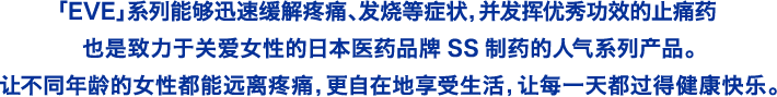 「EVE」系列能够迅速缓解疼痛、发烧等症状，并发挥优秀功效的止痛药，也是致力于关爱女性的日本医药品牌SS制药的人气系列产品。让不同年龄的女性都能远离疼痛，更自在地享受生活，让每一天都过得健康快乐。