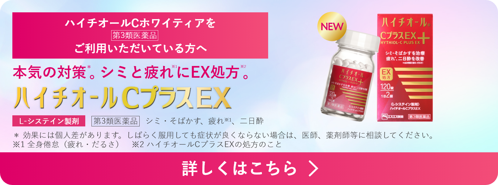ハイチオールCホワイティアをご利用いただいている方へ 本気の対策*。シミと疲れ※1にEX処方※2。 ハイチオールCプラスEX 第3類医薬品 シミ・そばかす、疲れ※1、二日酔 L-システイン製剤 * 効果には個人差があります。しばらく服用しても症状が良くならない場合は、医師、薬剤師等に相談してください。 ※1 全身倦怠(疲れ・だるさ) ※2 ハイチオールCプラスEXの処方のこと 詳しくはこちら