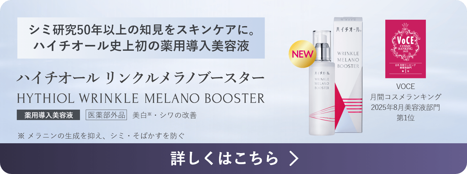 シミ研究50年の知見をスキンケアに。ハイチオール史上初の薬用導入美容液 VOCE月間コスメランキング2025年8月美容液部門1位 医薬部外品 ハイチオール リンクルメラノブースター HYTHIOL WRINKLE MELANO BOOSTER 薬用導入美容液 美白※・シワの改善 ※ メラニンの生成を抑え、シミ・そばかすを防ぐ 詳しくはこちら