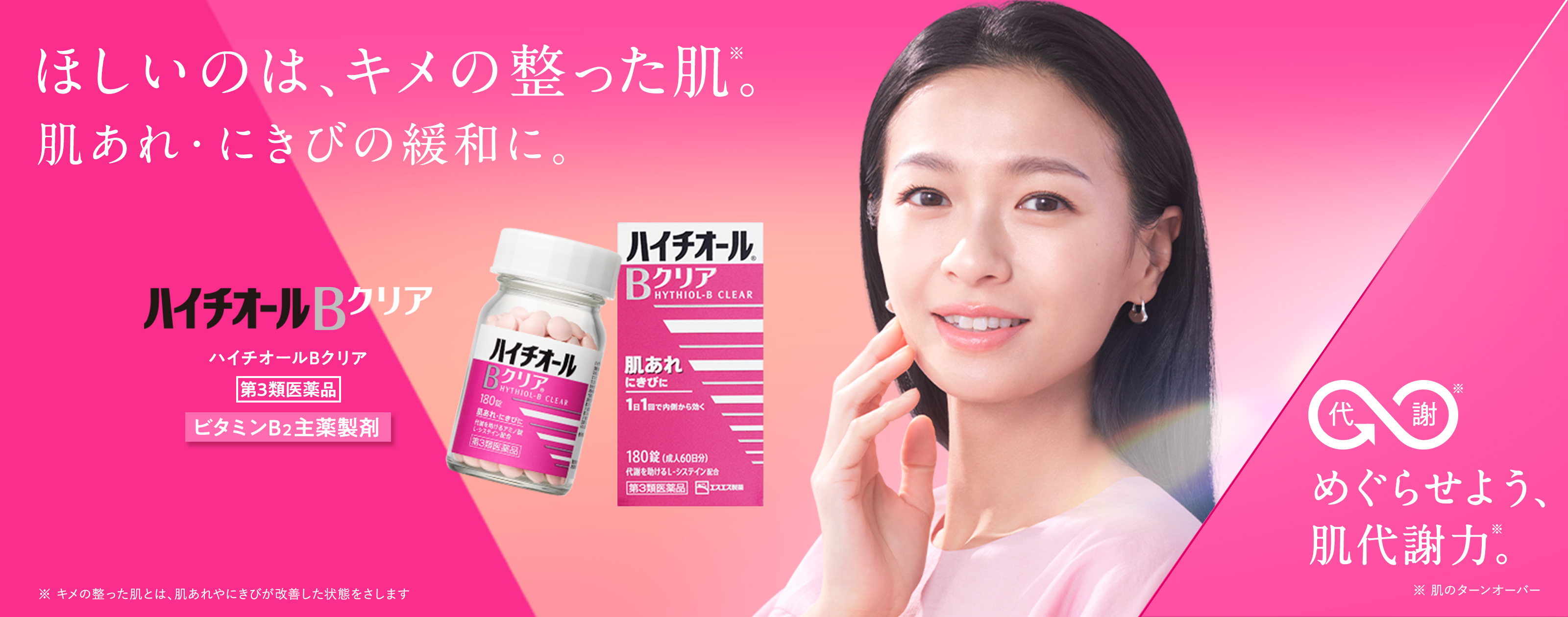 ハイチオールBクリア 第3類医薬品 ビタミンB2主薬製剤 ほしいのは、キメの整った肌※。 肌あれ・にきびの緩和に。 ※ キメの整った肌とは、肌あれやにきびが改善した状態をさします 代謝※ めぐらせよう、肌代謝力※。 ※ 肌のターンオーバー