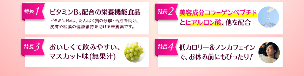 4つの特長 ビタミンB6配合の栄養機能食品 美容成分コラーゲンペプチドとヒアルロン酸、他を配合 おいしくて飲みやすい、マスカット味(無果汁) 低カロリー&ノンカフェインで、お休み前にもぴったり!