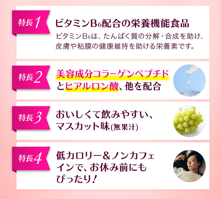 4つの特長 ビタミンB6配合の栄養機能食品 美容成分コラーゲンペプチドとヒアルロン酸、他を配合 おいしくて飲みやすい、マスカット味(無果汁) 低カロリー&ノンカフェインで、お休み前にもぴったり!