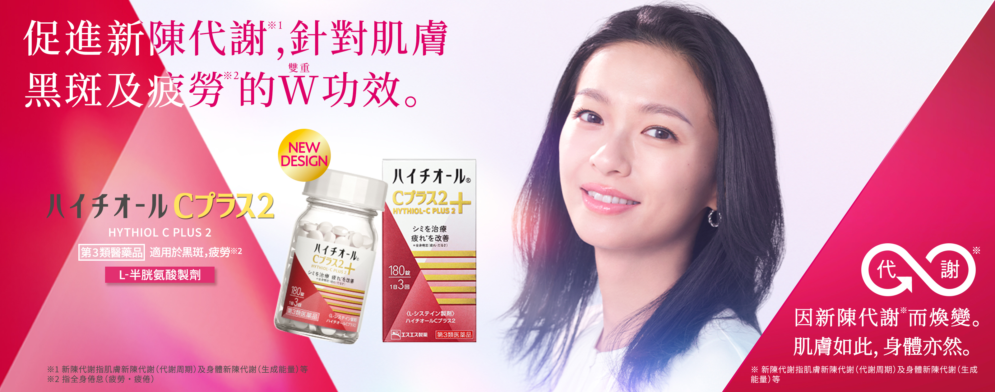 因新陳代謝※1而煥變 肌膚如此,身體亦然。 促進新陳代謝※1,針對肌膚黑斑及疲勞※2的W(雙重)功效。 HYTHIOL C PLUS 2 第3類醫藥品 適用於黒斑,疲勞※ L-半胱氨酸製劑 ※ 指全身倦怠(疲勞・疲倦) ※1新陳代謝指肌膚新陳代謝(代謝周期)及身體新陳代謝(生成能量)等 ※2 指全身倦怠(疲勞・疲倦)